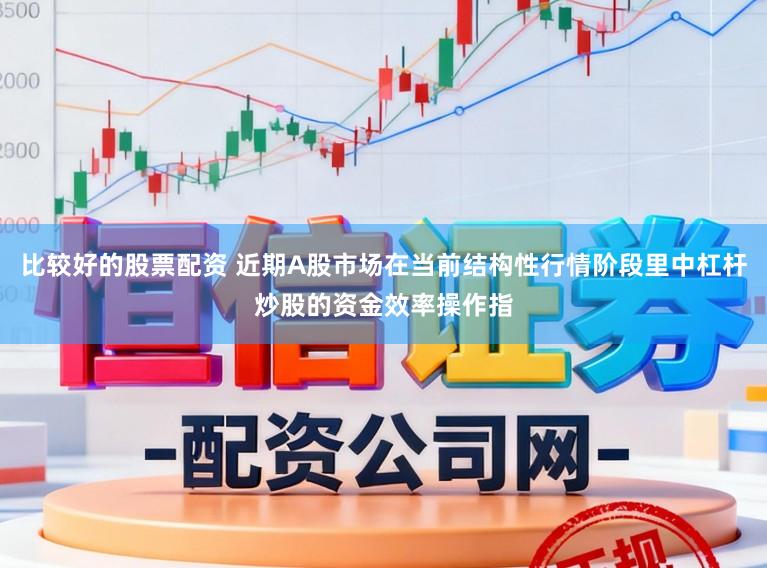 比较好的股票配资 近期A股市场在当前结构性行情阶段里中杠杆炒股的资金效率操作指