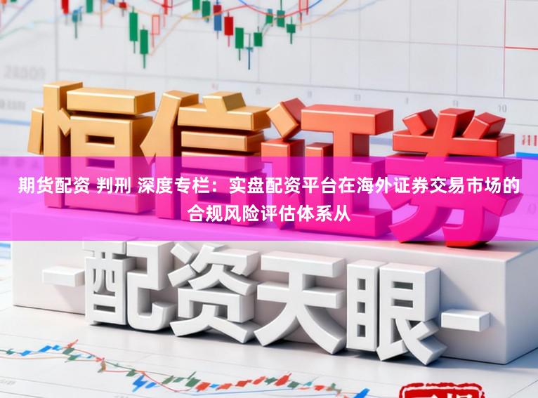 期货配资 判刑 深度专栏：实盘配资平台在海外证券交易市场的合规风险评估体系从