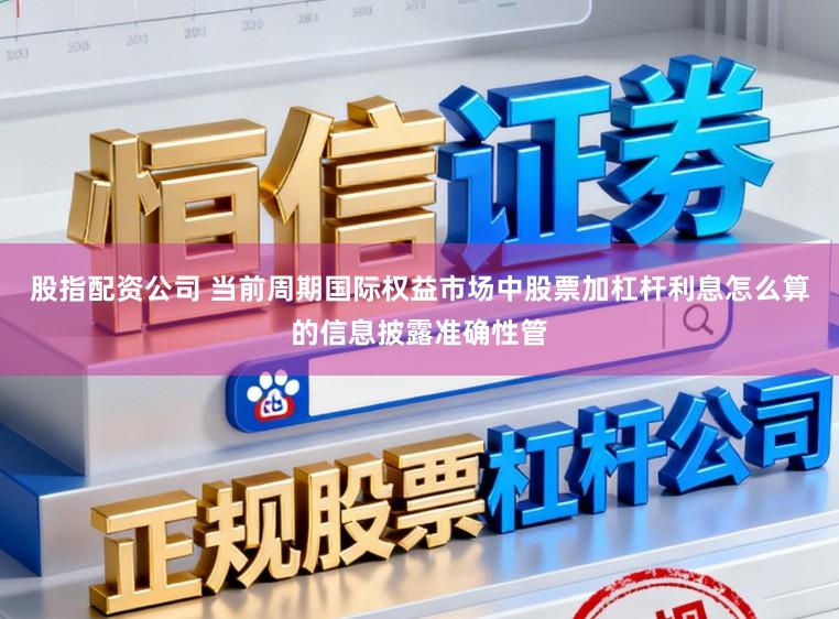 股指配资公司 当前周期国际权益市场中股票加杠杆利息怎么算的信息披露准确性管