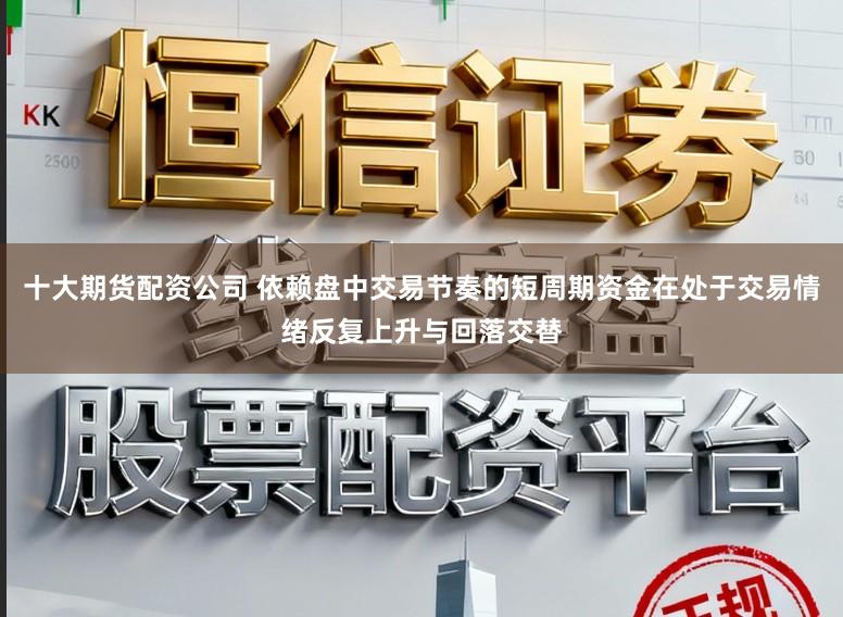十大期货配资公司 依赖盘中交易节奏的短周期资金在处于交易情绪反复上升与回落交替