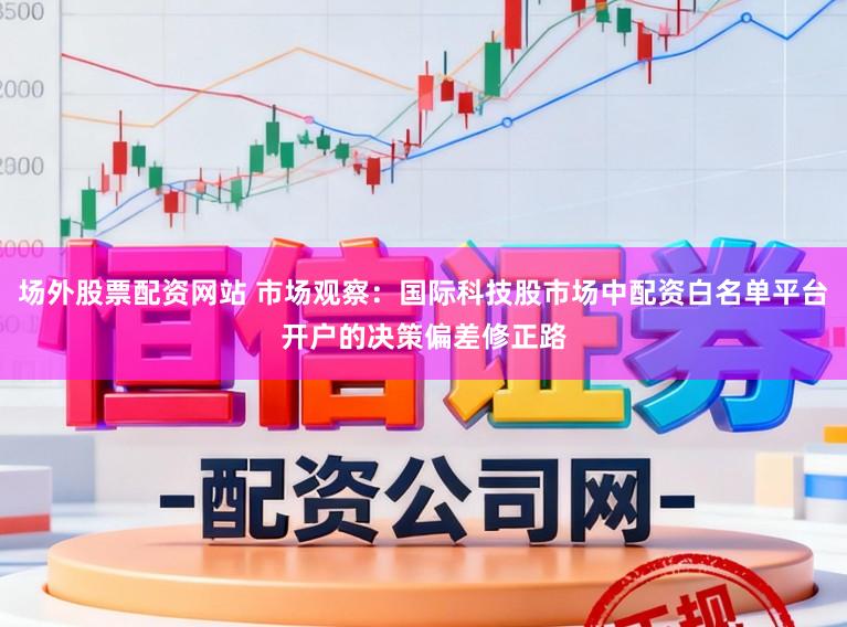 场外股票配资网站 市场观察：国际科技股市场中配资白名单平台开户的决策偏差修正路