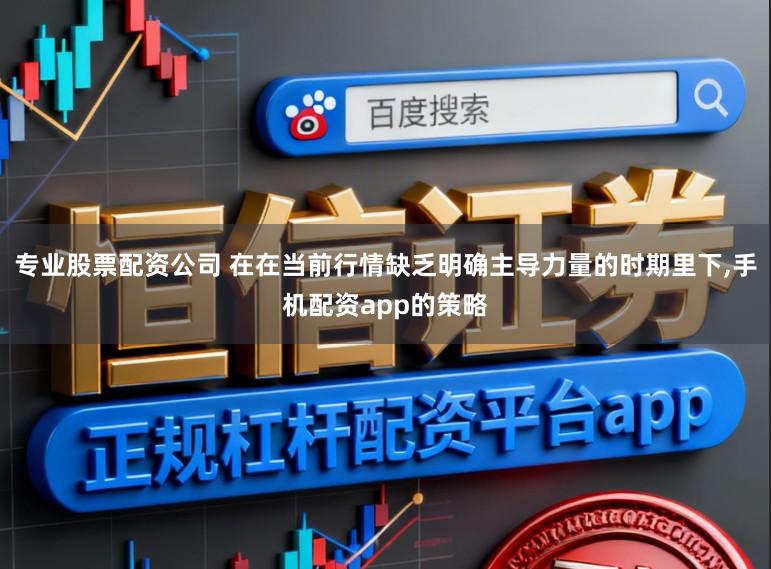 专业股票配资公司 在在当前行情缺乏明确主导力量的时期里下,手机配资app的策略