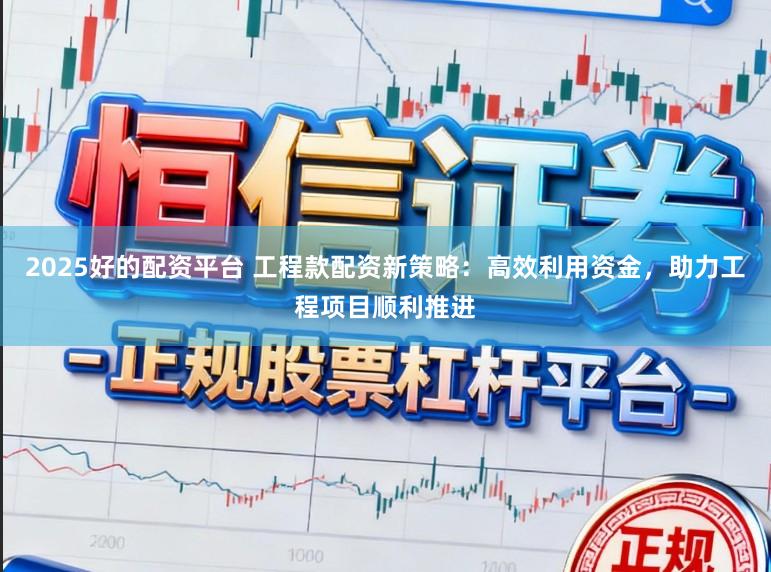 2025好的配资平台 工程款配资新策略：高效利用资金，助力工程项目顺利推进