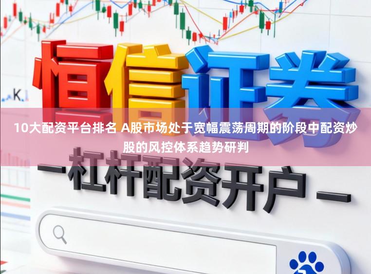 10大配资平台排名 A股市场处于宽幅震荡周期的阶段中配资炒股的风控体系趋势研判