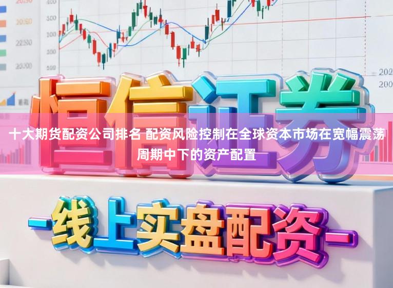 十大期货配资公司排名 配资风险控制在全球资本市场在宽幅震荡周期中下的资产配置