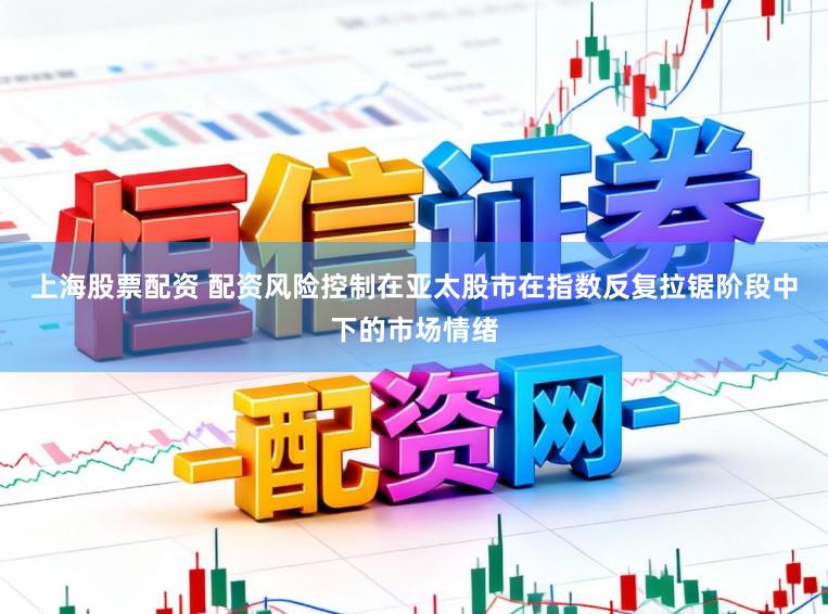 上海股票配资 配资风险控制在亚太股市在指数反复拉锯阶段中下的市场情绪